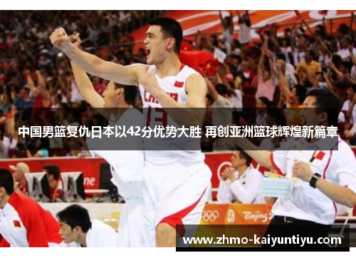 中国男篮复仇日本以42分优势大胜 再创亚洲篮球辉煌新篇章