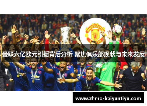曼联六亿欧元引援背后分析 聚焦俱乐部现状与未来发展