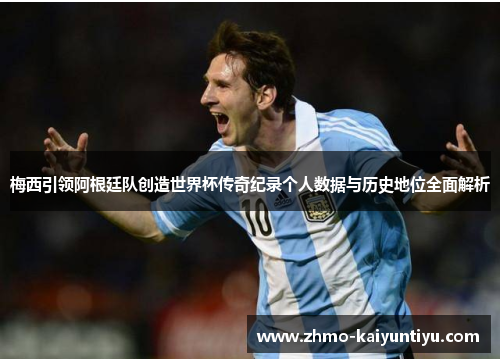 梅西引领阿根廷队创造世界杯传奇纪录个人数据与历史地位全面解析