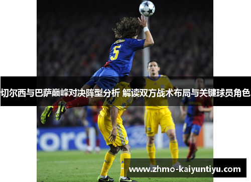切尔西与巴萨巅峰对决阵型分析 解读双方战术布局与关键球员角色