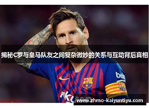 揭秘C罗与皇马队友之间复杂微妙的关系与互动背后真相