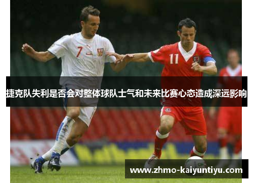 捷克队失利是否会对整体球队士气和未来比赛心态造成深远影响