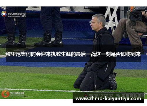 穆里尼奥何时会迎来执教生涯的最后一战这一刻是否即将到来