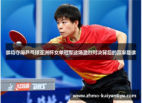 谁将夺得乒乓球亚洲杯女单冠军这场激烈对决背后的赢家是谁