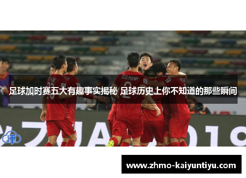 足球加时赛五大有趣事实揭秘 足球历史上你不知道的那些瞬间