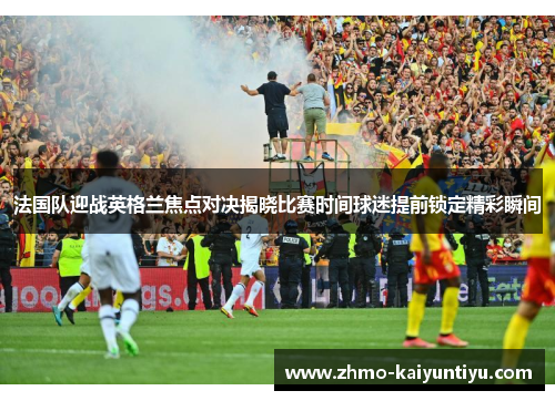 法国队迎战英格兰焦点对决揭晓比赛时间球迷提前锁定精彩瞬间
