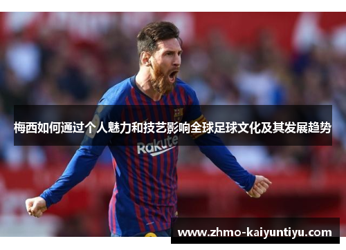 梅西如何通过个人魅力和技艺影响全球足球文化及其发展趋势